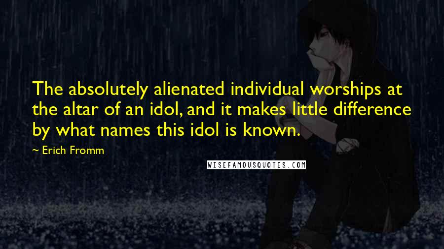 Erich Fromm Quotes: The absolutely alienated individual worships at the altar of an idol, and it makes little difference by what names this idol is known.