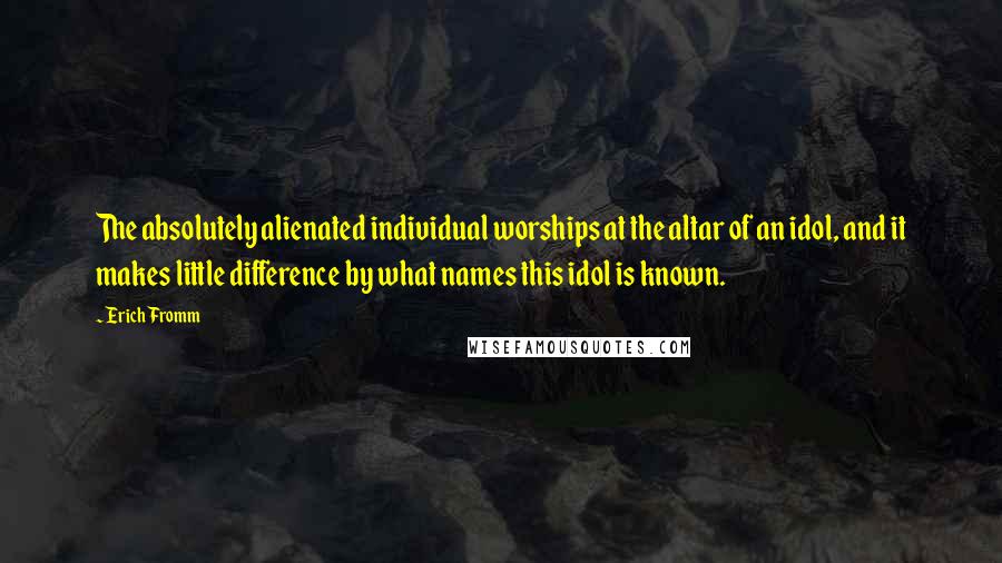Erich Fromm Quotes: The absolutely alienated individual worships at the altar of an idol, and it makes little difference by what names this idol is known.