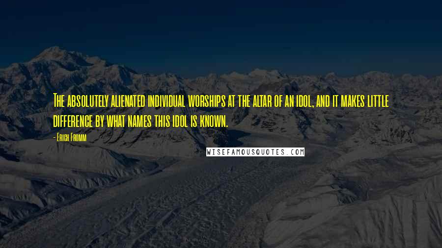 Erich Fromm Quotes: The absolutely alienated individual worships at the altar of an idol, and it makes little difference by what names this idol is known.