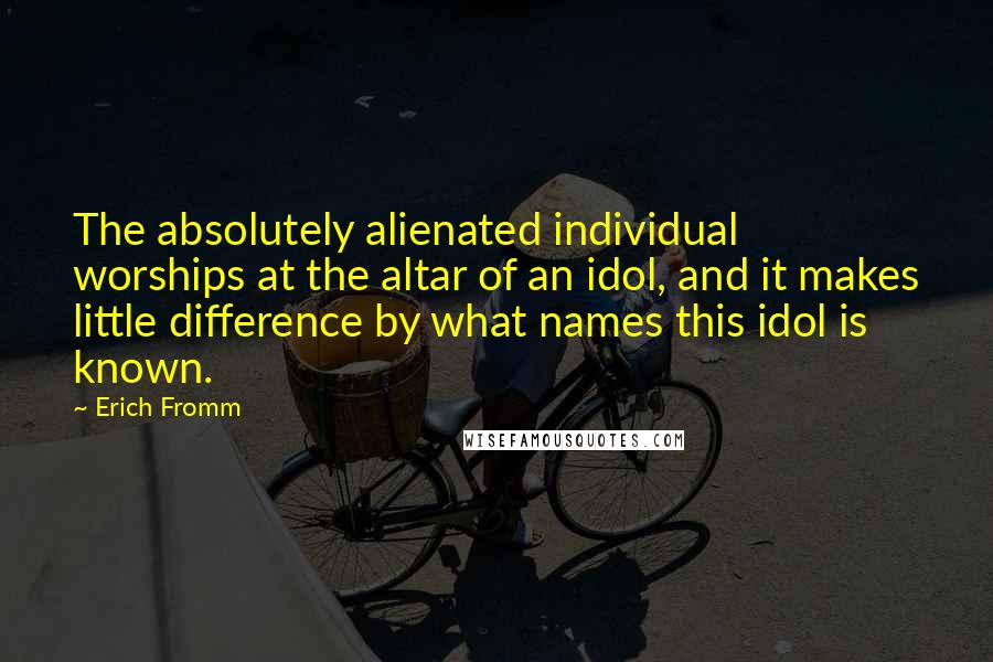 Erich Fromm Quotes: The absolutely alienated individual worships at the altar of an idol, and it makes little difference by what names this idol is known.