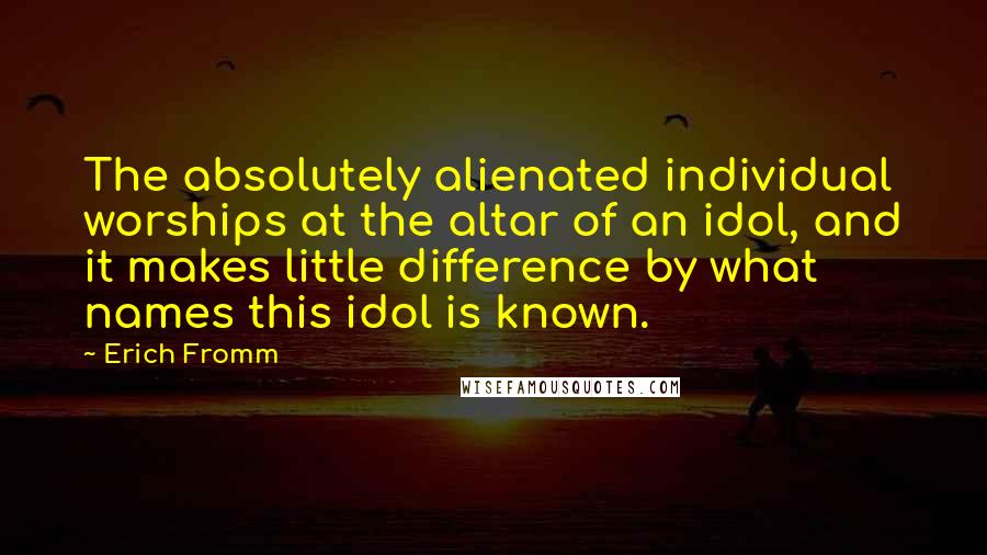 Erich Fromm Quotes: The absolutely alienated individual worships at the altar of an idol, and it makes little difference by what names this idol is known.