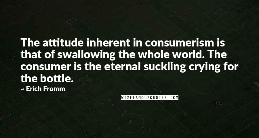 Erich Fromm Quotes: The attitude inherent in consumerism is that of swallowing the whole world. The consumer is the eternal suckling crying for the bottle.