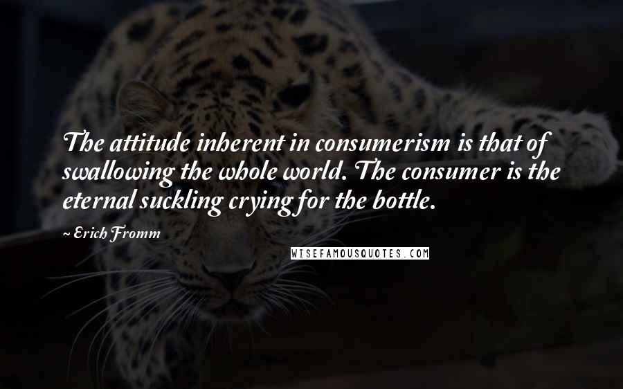 Erich Fromm Quotes: The attitude inherent in consumerism is that of swallowing the whole world. The consumer is the eternal suckling crying for the bottle.