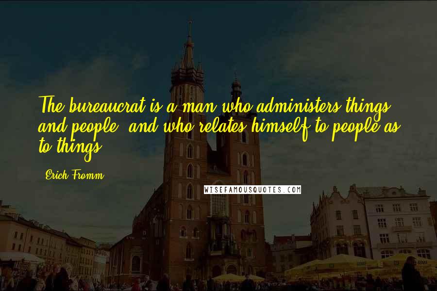 Erich Fromm Quotes: The bureaucrat is a man who administers things and people, and who relates himself to people as to things.