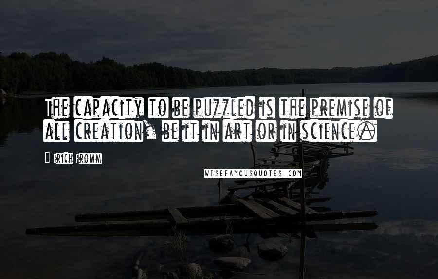 Erich Fromm Quotes: The capacity to be puzzled is the premise of all creation, be it in art or in science.