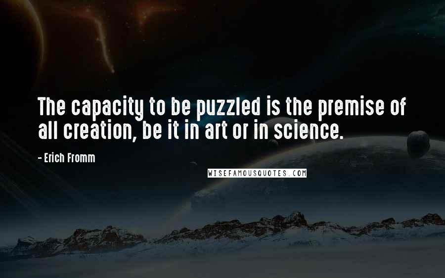 Erich Fromm Quotes: The capacity to be puzzled is the premise of all creation, be it in art or in science.