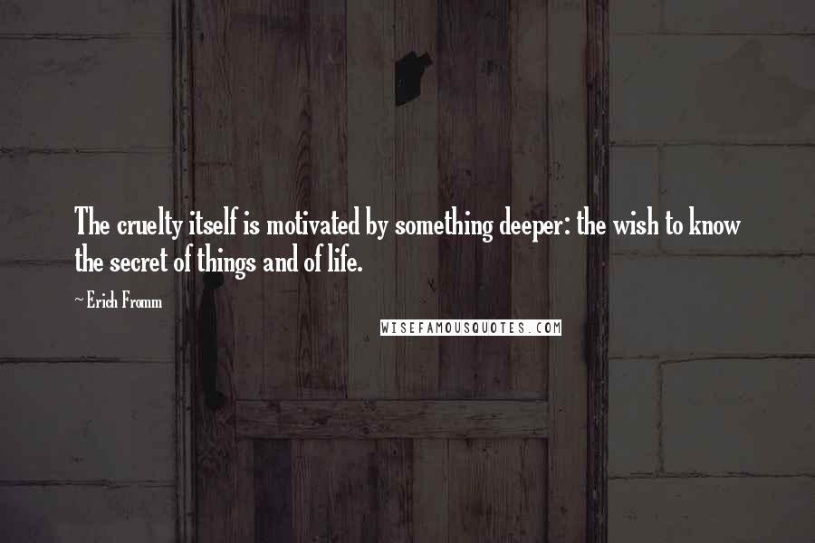 Erich Fromm Quotes: The cruelty itself is motivated by something deeper: the wish to know the secret of things and of life.