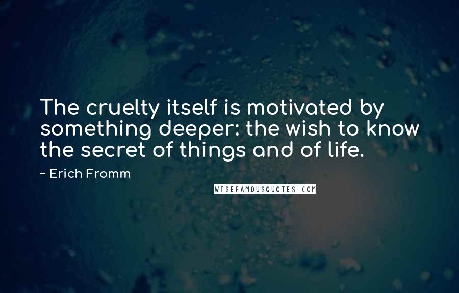 Erich Fromm Quotes: The cruelty itself is motivated by something deeper: the wish to know the secret of things and of life.