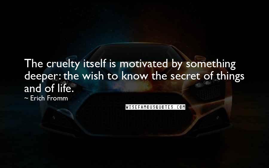 Erich Fromm Quotes: The cruelty itself is motivated by something deeper: the wish to know the secret of things and of life.