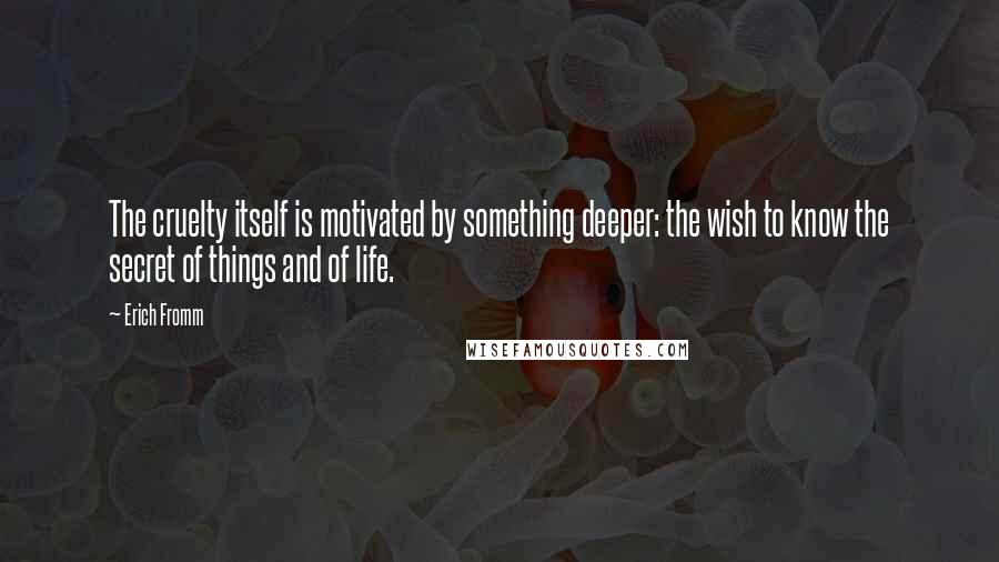 Erich Fromm Quotes: The cruelty itself is motivated by something deeper: the wish to know the secret of things and of life.