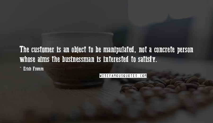 Erich Fromm Quotes: The customer is an object to be manipulated, not a concrete person whose aims the businessman is interested to satisfy.