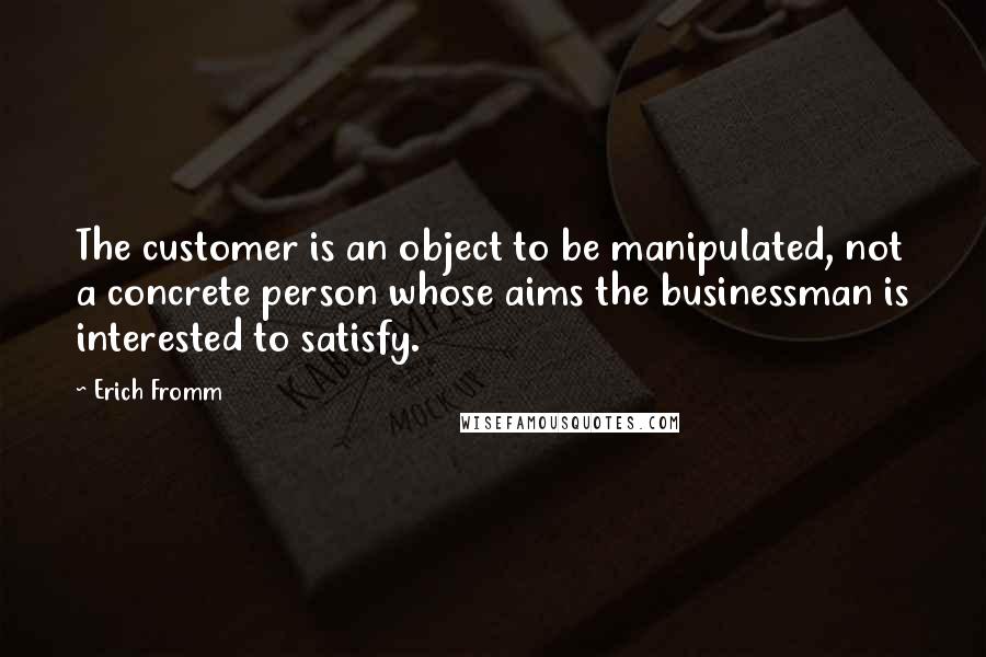 Erich Fromm Quotes: The customer is an object to be manipulated, not a concrete person whose aims the businessman is interested to satisfy.