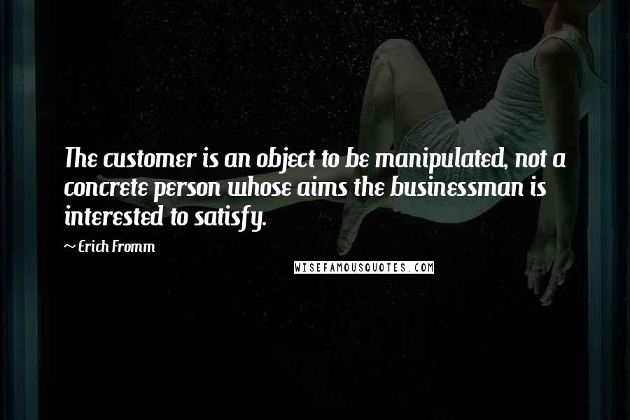 Erich Fromm Quotes: The customer is an object to be manipulated, not a concrete person whose aims the businessman is interested to satisfy.