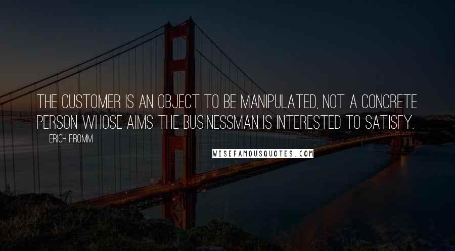 Erich Fromm Quotes: The customer is an object to be manipulated, not a concrete person whose aims the businessman is interested to satisfy.