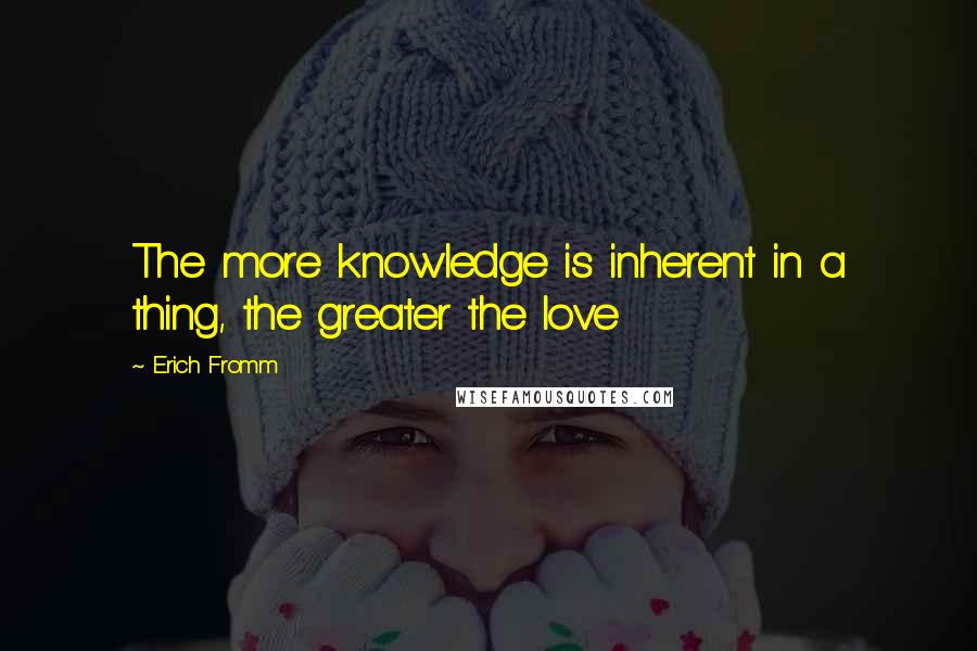 Erich Fromm Quotes: The more knowledge is inherent in a thing, the greater the love