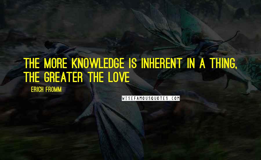 Erich Fromm Quotes: The more knowledge is inherent in a thing, the greater the love