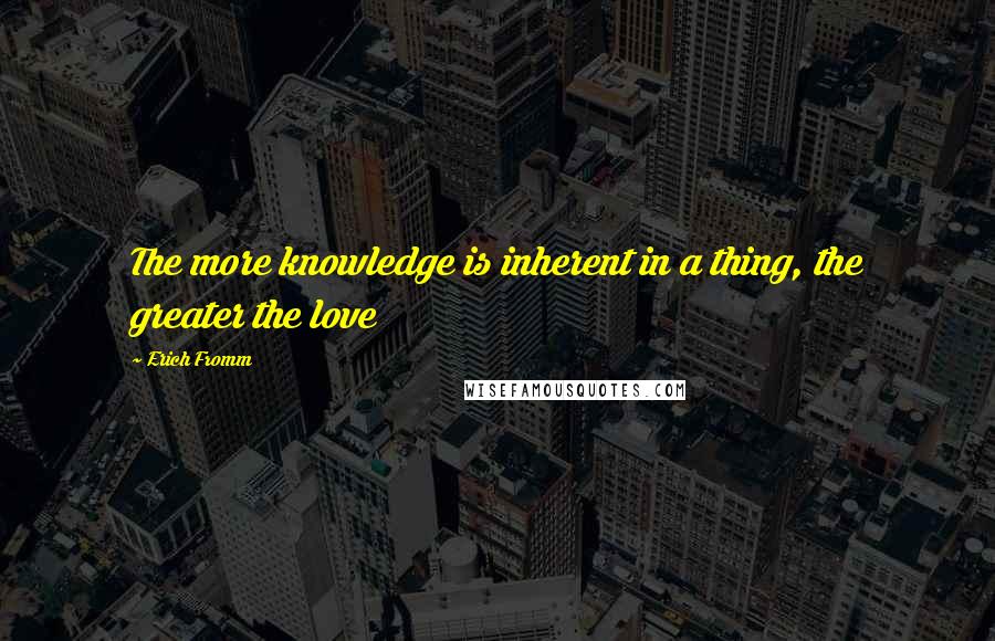 Erich Fromm Quotes: The more knowledge is inherent in a thing, the greater the love