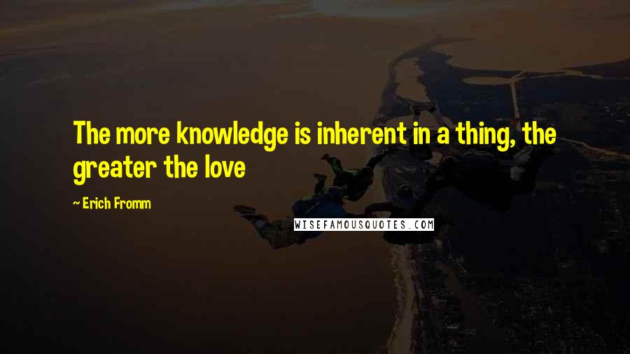 Erich Fromm Quotes: The more knowledge is inherent in a thing, the greater the love