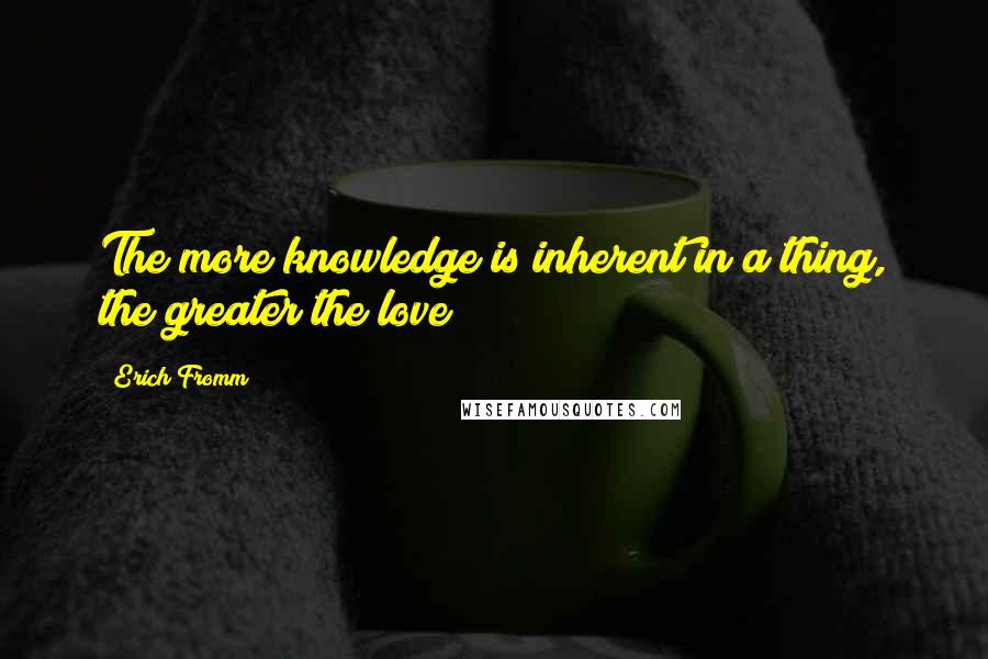 Erich Fromm Quotes: The more knowledge is inherent in a thing, the greater the love