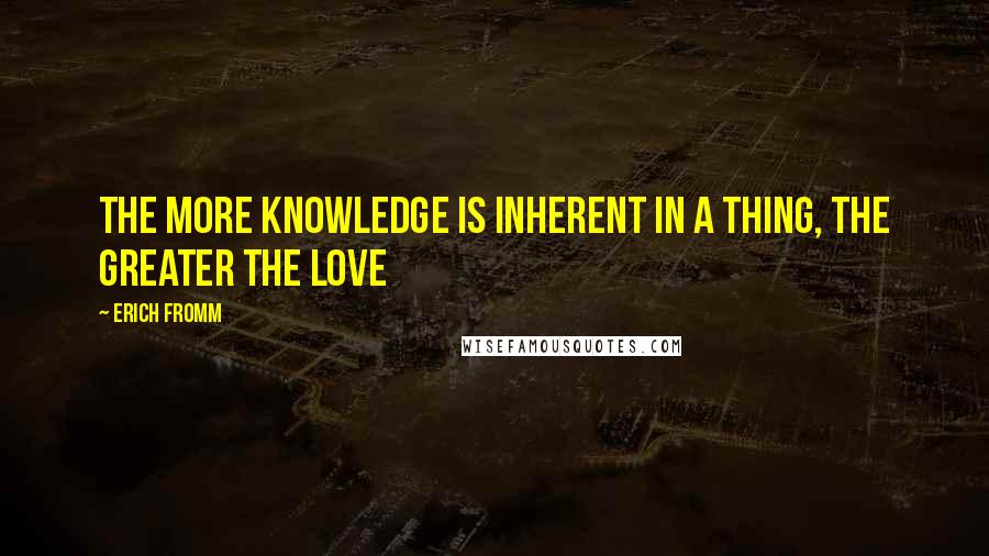 Erich Fromm Quotes: The more knowledge is inherent in a thing, the greater the love