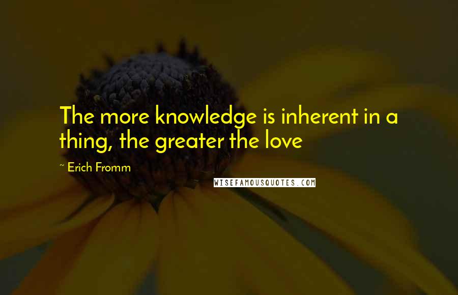 Erich Fromm Quotes: The more knowledge is inherent in a thing, the greater the love