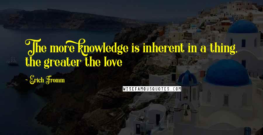 Erich Fromm Quotes: The more knowledge is inherent in a thing, the greater the love