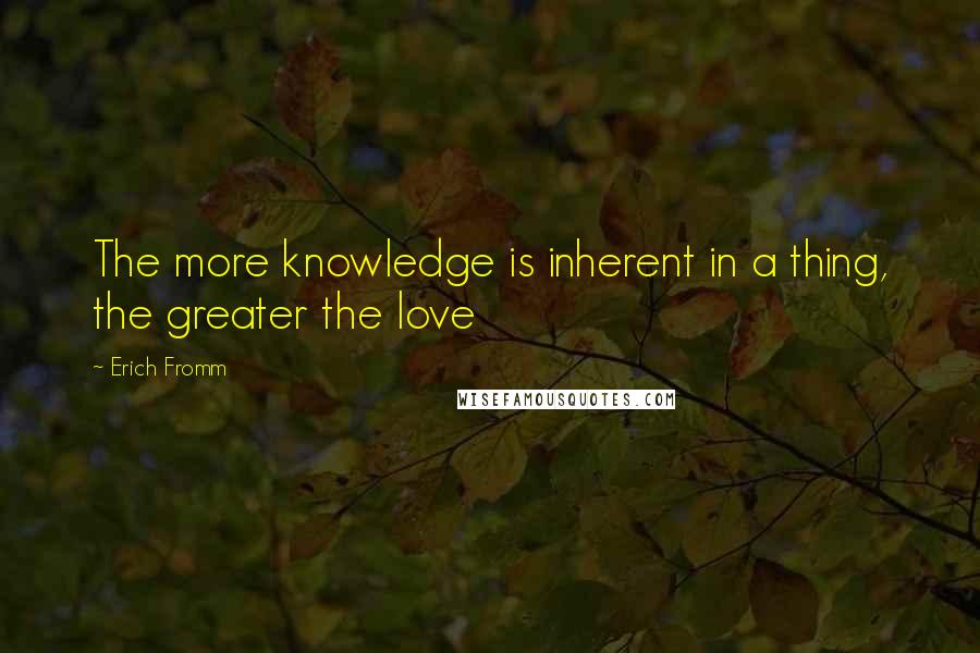 Erich Fromm Quotes: The more knowledge is inherent in a thing, the greater the love