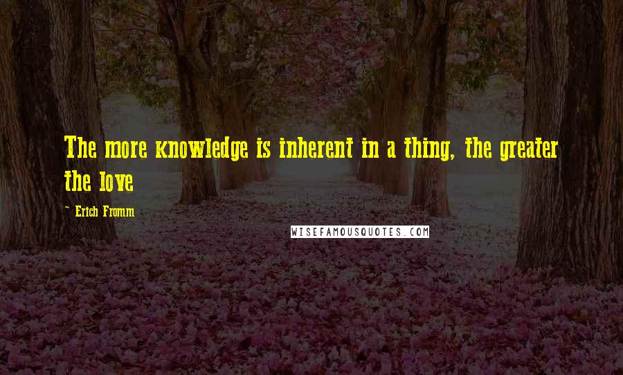 Erich Fromm Quotes: The more knowledge is inherent in a thing, the greater the love