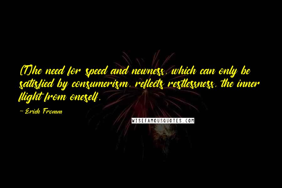 Erich Fromm Quotes: [T]he need for speed and newness, which can only be satisfied by consumerism, reflects restlessness, the inner flight from oneself.