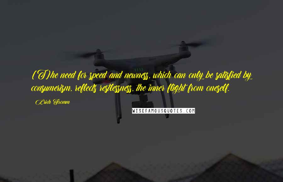 Erich Fromm Quotes: [T]he need for speed and newness, which can only be satisfied by consumerism, reflects restlessness, the inner flight from oneself.