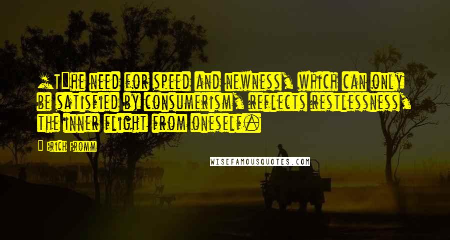 Erich Fromm Quotes: [T]he need for speed and newness, which can only be satisfied by consumerism, reflects restlessness, the inner flight from oneself.