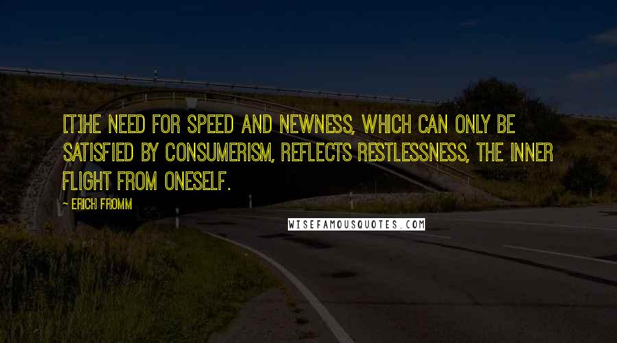 Erich Fromm Quotes: [T]he need for speed and newness, which can only be satisfied by consumerism, reflects restlessness, the inner flight from oneself.
