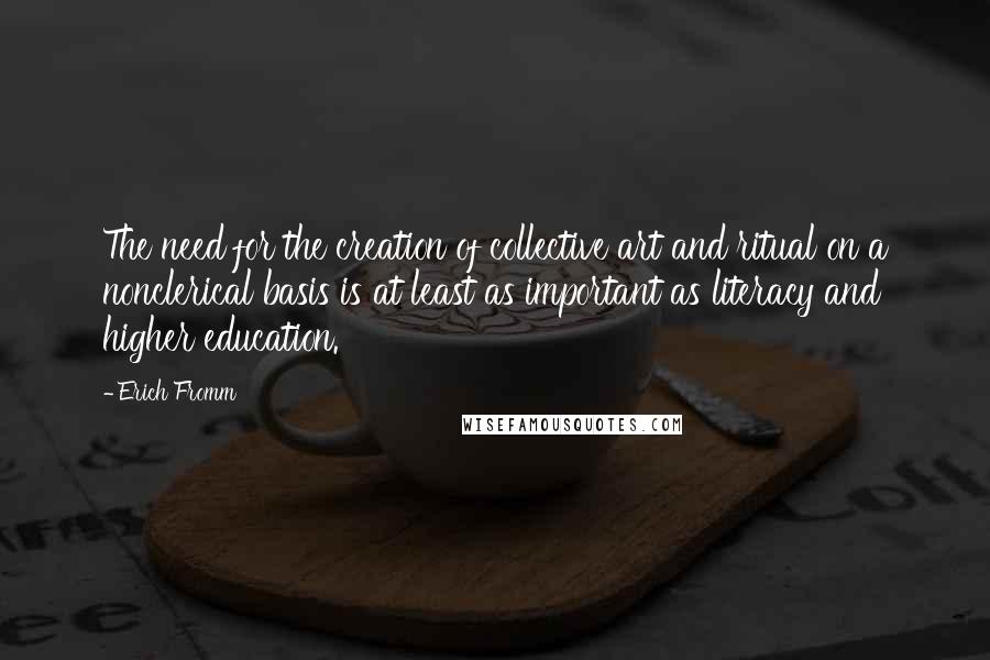 Erich Fromm Quotes: The need for the creation of collective art and ritual on a nonclerical basis is at least as important as literacy and higher education.