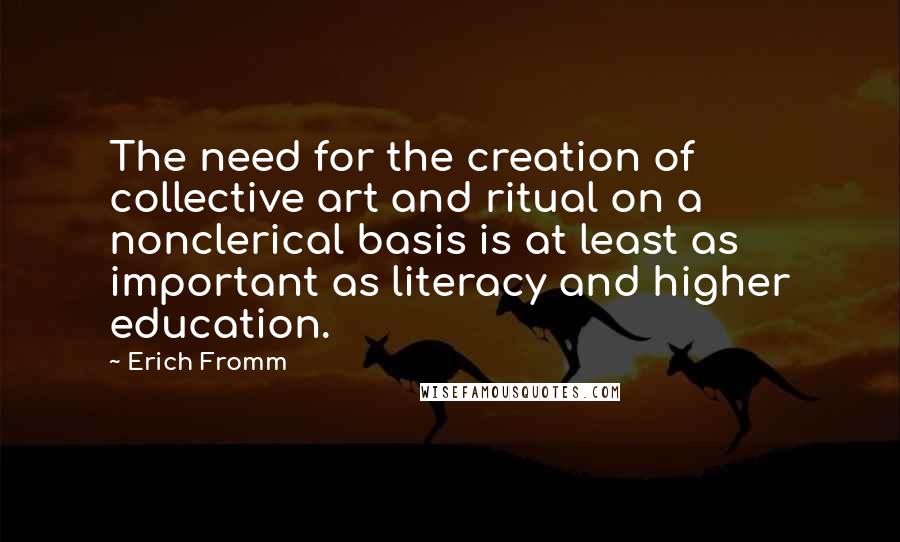 Erich Fromm Quotes: The need for the creation of collective art and ritual on a nonclerical basis is at least as important as literacy and higher education.