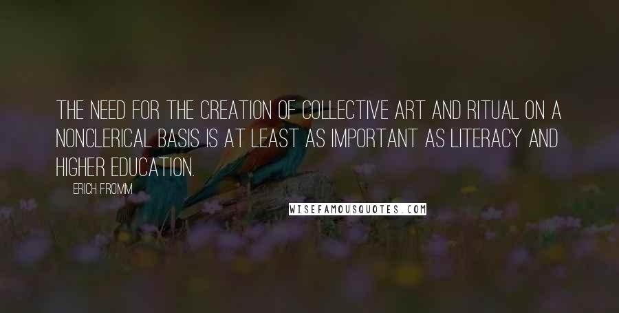 Erich Fromm Quotes: The need for the creation of collective art and ritual on a nonclerical basis is at least as important as literacy and higher education.