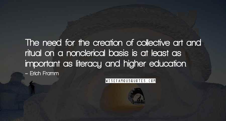 Erich Fromm Quotes: The need for the creation of collective art and ritual on a nonclerical basis is at least as important as literacy and higher education.