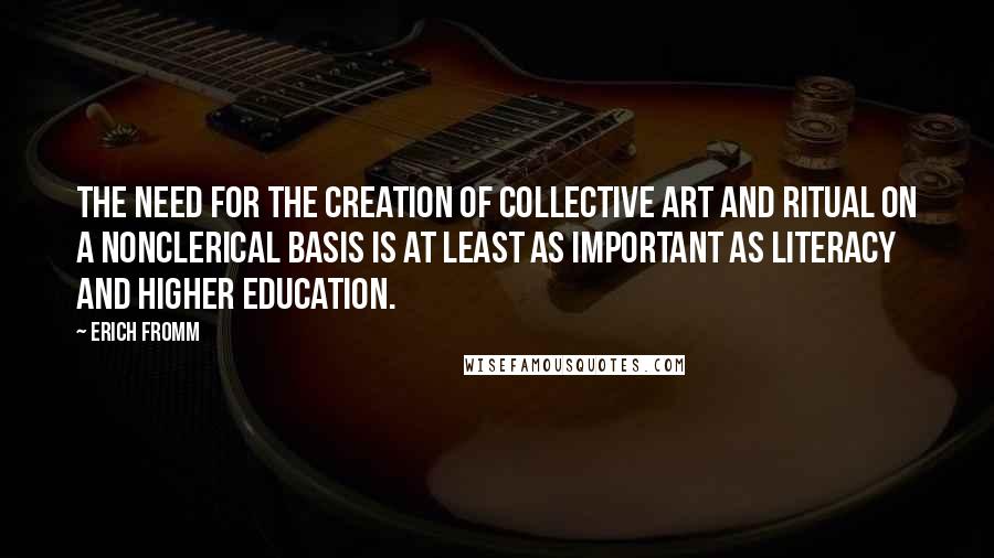 Erich Fromm Quotes: The need for the creation of collective art and ritual on a nonclerical basis is at least as important as literacy and higher education.