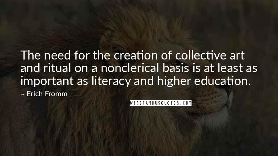 Erich Fromm Quotes: The need for the creation of collective art and ritual on a nonclerical basis is at least as important as literacy and higher education.