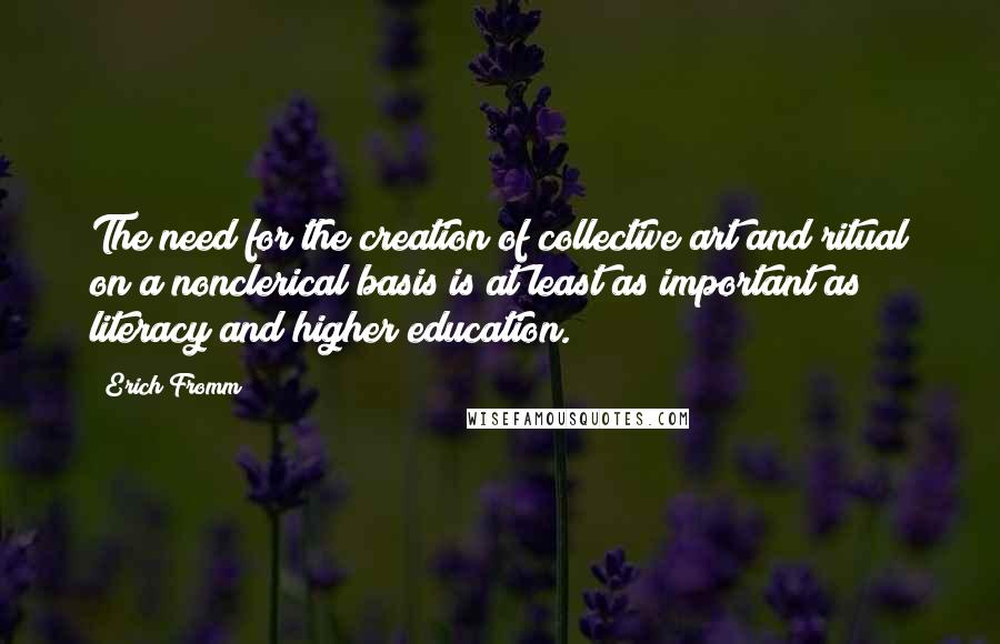 Erich Fromm Quotes: The need for the creation of collective art and ritual on a nonclerical basis is at least as important as literacy and higher education.