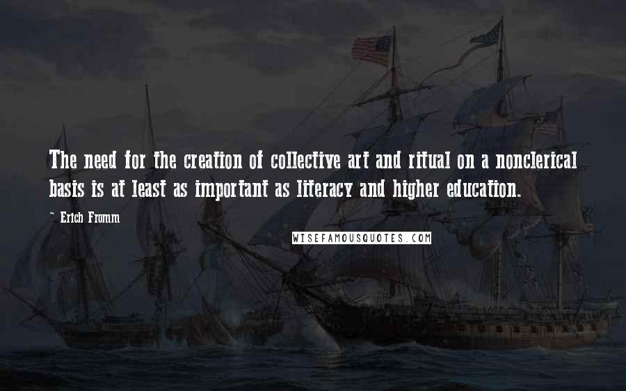 Erich Fromm Quotes: The need for the creation of collective art and ritual on a nonclerical basis is at least as important as literacy and higher education.