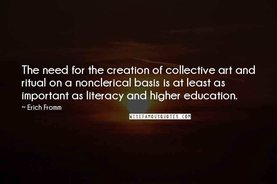 Erich Fromm Quotes: The need for the creation of collective art and ritual on a nonclerical basis is at least as important as literacy and higher education.