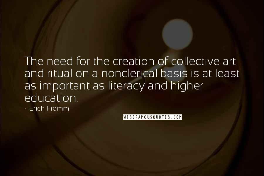 Erich Fromm Quotes: The need for the creation of collective art and ritual on a nonclerical basis is at least as important as literacy and higher education.