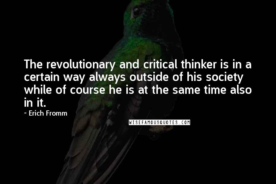 Erich Fromm Quotes: The revolutionary and critical thinker is in a certain way always outside of his society while of course he is at the same time also in it.