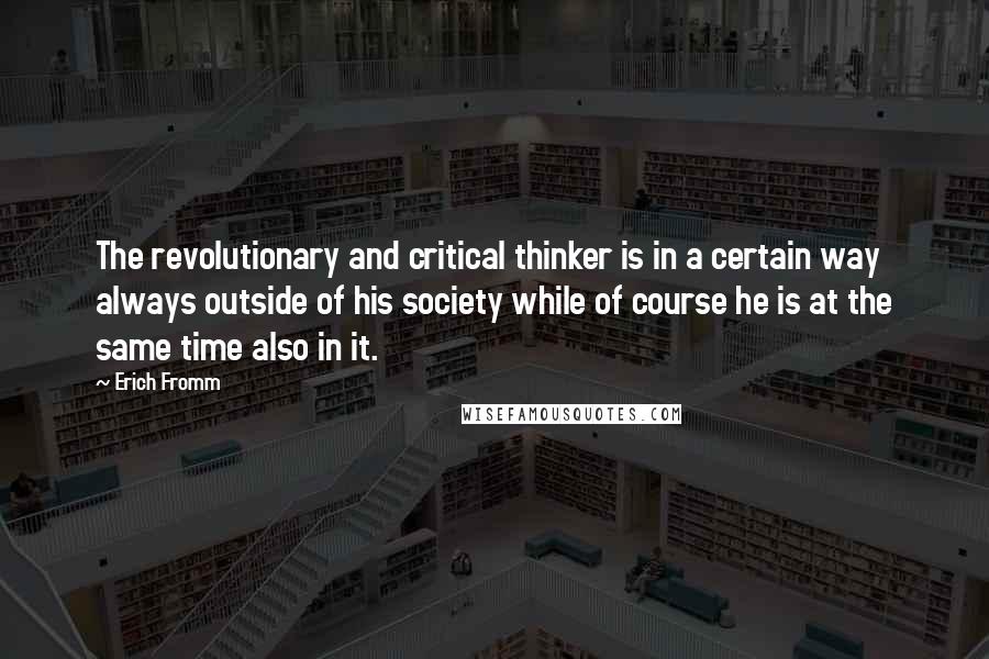 Erich Fromm Quotes: The revolutionary and critical thinker is in a certain way always outside of his society while of course he is at the same time also in it.