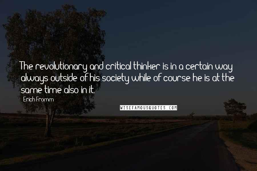 Erich Fromm Quotes: The revolutionary and critical thinker is in a certain way always outside of his society while of course he is at the same time also in it.