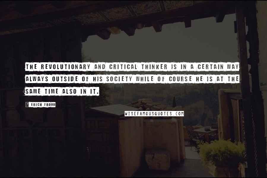 Erich Fromm Quotes: The revolutionary and critical thinker is in a certain way always outside of his society while of course he is at the same time also in it.