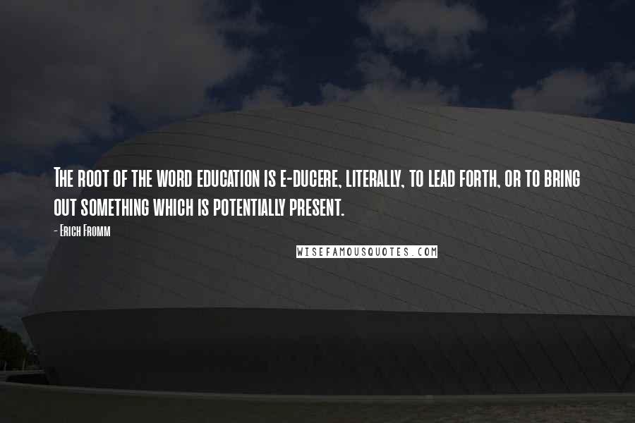 Erich Fromm Quotes: The root of the word education is e-ducere, literally, to lead forth, or to bring out something which is potentially present.