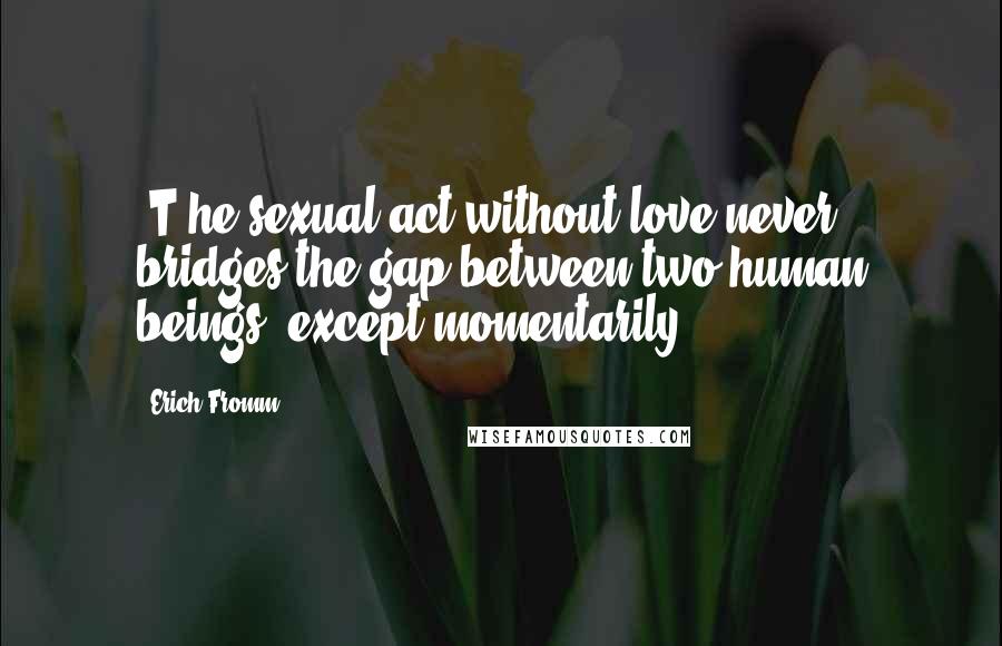 Erich Fromm Quotes: [T}he sexual act without love never bridges the gap between two human beings, except momentarily.