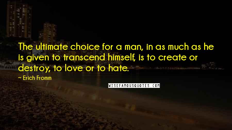 Erich Fromm Quotes: The ultimate choice for a man, in as much as he is given to transcend himself, is to create or destroy, to love or to hate.