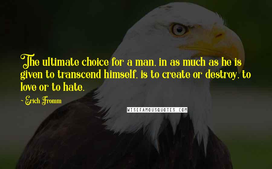 Erich Fromm Quotes: The ultimate choice for a man, in as much as he is given to transcend himself, is to create or destroy, to love or to hate.